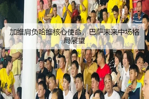 加维肩负哈维核心使命，巴萨未来中场格局展望